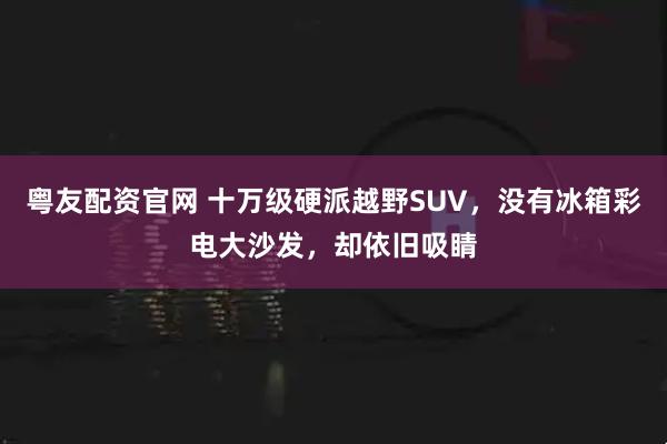 粤友配资官网 十万级硬派越野SUV，没有冰箱彩电大沙发，却依旧吸睛