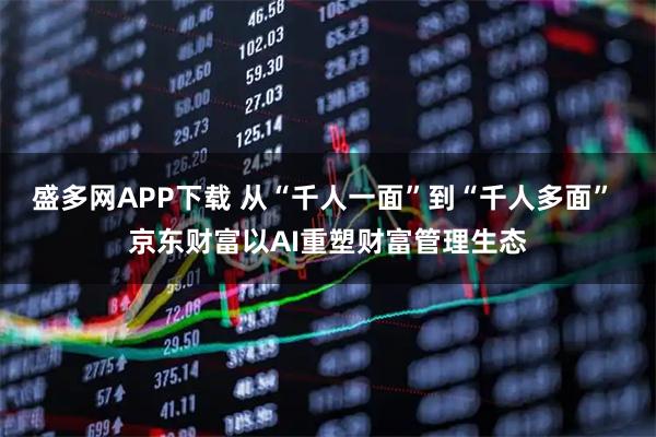 盛多网APP下载 从“千人一面”到“千人多面” 京东财富以AI重塑财富管理生态